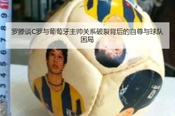 罗滕谈C罗与葡萄牙主帅关系破裂背后的自尊与球队困局